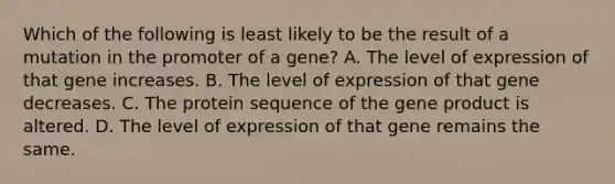 Which of the following is least likely to be the result of a mutation in the promoter of a gene? A. The level of expression of that gene increases. B. The level of expression of that gene decreases. C. The protein sequence of the gene product is altered. D. The level of expression of that gene remains the same.