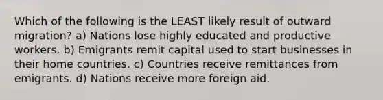 Which of the following is the LEAST likely result of outward migration? a) Nations lose highly educated and productive workers. b) Emigrants remit capital used to start businesses in their home countries. c) Countries receive remittances from emigrants. d) Nations receive more foreign aid.