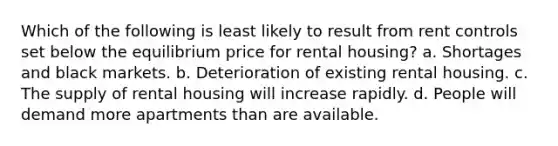 Which of the following is least likely to result from rent controls set below the equilibrium price for rental housing? a. Shortages and black markets. b. Deterioration of existing rental housing. c. The supply of rental housing will increase rapidly. d. People will demand more apartments than are available.