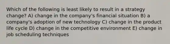 Which of the following is least likely to result in a strategy change? A) change in the company's financial situation B) a company's adoption of new technology C) change in the product life cycle D) change in the competitive environment E) change in job scheduling techniques