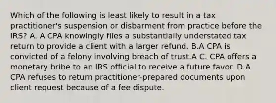 Which of the following is least likely to result in a tax practitioner's suspension or disbarment from practice before the IRS? A. A CPA knowingly files a substantially understated tax return to provide a client with a larger refund. B.A CPA is convicted of a felony involving breach of trust.A C. CPA offers a monetary bribe to an IRS official to receive a future favor. D.A CPA refuses to return practitioner-prepared documents upon client request because of a fee dispute.