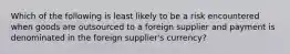 Which of the following is least likely to be a risk encountered when goods are outsourced to a foreign supplier and payment is denominated in the foreign supplier's currency?