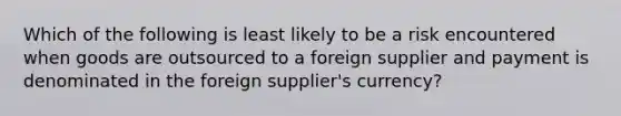 Which of the following is least likely to be a risk encountered when goods are outsourced to a foreign supplier and payment is denominated in the foreign supplier's currency?