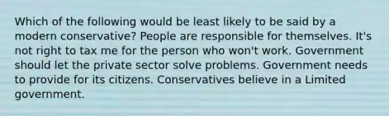 Which of the following would be least likely to be said by a modern conservative? People are responsible for themselves. It's not right to tax me for the person who won't work. Government should let the private sector solve problems. Government needs to provide for its citizens. Conservatives believe in a Limited government.