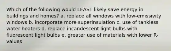 Which of the following would LEAST likely save energy in buildings and homes? a. replace all windows with low-emissivity windows b. incorporate more superinsulation c. use of tankless water heaters d. replace incandescent light bulbs with fluorescent light bulbs e. greater use of materials with lower R-values