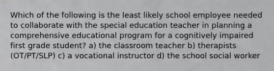 Which of the following is the least likely school employee needed to collaborate with the special education teacher in planning a comprehensive educational program for a cognitively impaired first grade student? a) the classroom teacher b) therapists (OT/PT/SLP) c) a vocational instructor d) the school social worker