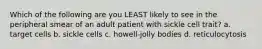 Which of the following are you LEAST likely to see in the peripheral smear of an adult patient with sickle cell trait? a. target cells b. sickle cells c. howell-jolly bodies d. reticulocytosis