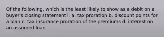 Of the following, which is the least likely to show as a debit on a buyer's closing statement?: a. tax proration b. discount points for a loan c. tax insurance proration of the premiums d. interest on an assumed loan