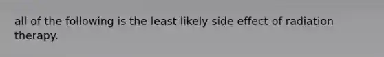 all of the following is the least likely side effect of radiation therapy.