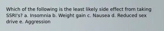 Which of the following is the least likely side effect from taking SSRI's? a. Insomnia b. Weight gain c. Nausea d. Reduced sex drive e. Aggression