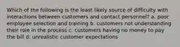 Which of the following is the least likely source of difficulty with interactions between customers and contact personnel? a. poor employee selection and training b. customers not understanding their role in the process c. customers having no money to pay the bill d. unrealistic customer expectations