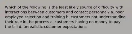 Which of the following is the least likely source of difficulty with interactions between customers and contact personnel? a. poor employee selection and training b. customers not understanding their role in the process c. customers having no money to pay the bill d. unrealistic customer expectations