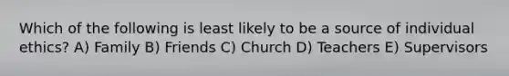 Which of the following is least likely to be a source of individual ethics? A) Family B) Friends C) Church D) Teachers E) Supervisors