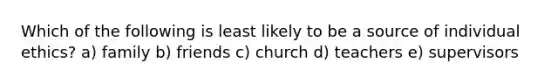 Which of the following is least likely to be a source of individual ethics? a) family b) friends c) church d) teachers e) supervisors