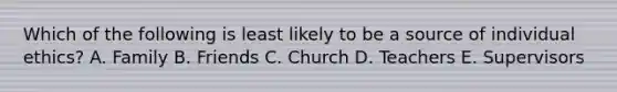 Which of the following is least likely to be a source of individual ethics? A. Family B. Friends C. Church D. Teachers E. Supervisors