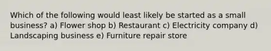 Which of the following would least likely be started as a small business? a) Flower shop b) Restaurant c) Electricity company d) Landscaping business e) Furniture repair store