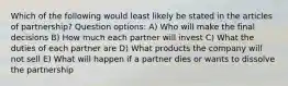 Which of the following would least likely be stated in the articles of partnership? Question options: A) Who will make the final decisions B) How much each partner will invest C) What the duties of each partner are D) What products the company will not sell E) What will happen if a partner dies or wants to dissolve the partnership