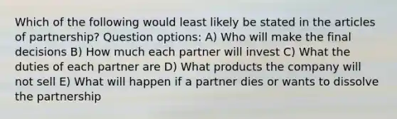 Which of the following would least likely be stated in the articles of partnership? Question options: A) Who will make the final decisions B) How much each partner will invest C) What the duties of each partner are D) What products the company will not sell E) What will happen if a partner dies or wants to dissolve the partnership