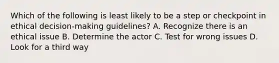 Which of the following is least likely to be a step or checkpoint in ethical decision-making guidelines? A. Recognize there is an ethical issue B. Determine the actor C. Test for wrong issues D. Look for a third way