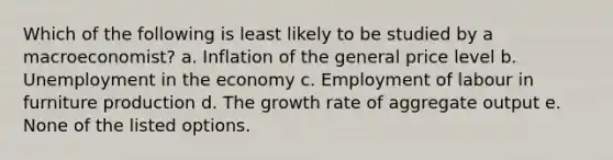 Which of the following is least likely to be studied by a macroeconomist? a. Inflation of the general price level b. Unemployment in the economy c. Employment of labour in furniture production d. The growth rate of aggregate output e. None of the listed options.