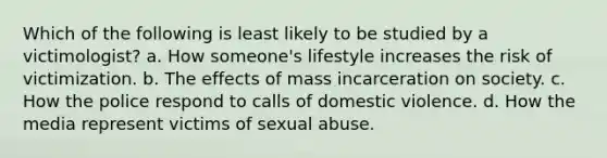 Which of the following is least likely to be studied by a victimologist? a. How someone's lifestyle increases the risk of victimization. b. The effects of mass incarceration on society. c. How the police respond to calls of domestic violence. d. How the media represent victims of sexual abuse.