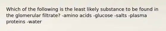 Which of the following is the least likely substance to be found in the glomerular filtrate? -amino acids -glucose -salts -plasma proteins -water