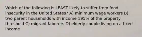 Which of the following is LEAST likely to suffer from food insecurity in the United States? A) minimum wage workers B) two parent households with income 195% of the property threshold C) migrant laborers D) elderly couple living on a fixed income