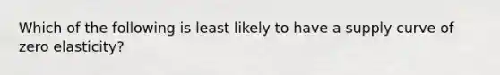 Which of the following is least likely to have a supply curve of zero elasticity?