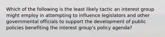 Which of the following is the least likely tactic an interest group might employ in attempting to influence legislators and other governmental officials to support the development of public policies benefiting the interest group's policy agenda?