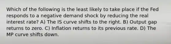 Which of the following is the least likely to take place if the Fed responds to a negative demand shock by reducing the real interest rate? A) The IS curve shifts to the right. B) Output gap returns to zero. C) Inflation returns to its previous rate. D) The MP curve shifts down.