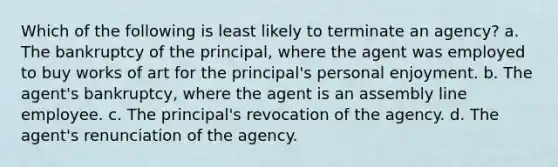 Which of the following is least likely to terminate an agency? a. The bankruptcy of the principal, where the agent was employed to buy works of art for the principal's personal enjoyment. b. The agent's bankruptcy, where the agent is an assembly line employee. c. The principal's revocation of the agency. d. The agent's renunciation of the agency.