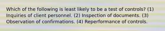 Which of the following is least likely to be a test of controls? (1) Inquiries of client personnel. (2) Inspection of documents. (3) Observation of confirmations. (4) Reperformance of controls.