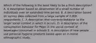 Which of the following is the least likely to be a thick description? A. A description based on observation of a small number of individuals over an extended time period. B. A description based on survey data collected from a large sample of 2,000 respondents. C. A description that connects behavior to the larger social context in which it occurs. D. A description of the consumption behavior for Pepsi in the social context of beverages consumed in schools E. A description of how people use personal hygiene products based upon an in-home ethnographic study.