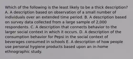 Which of the following is the least likely to be a thick description? A. A description based on observation of a small number of individuals over an extended time period. B. A description based on survey data collected from a large sample of 2,000 respondents. C. A description that connects behavior to the larger social context in which it occurs. D. A description of the consumption behavior for Pepsi in the social context of beverages consumed in schools E. A description of how people use personal hygiene products based upon an in-home ethnographic study.