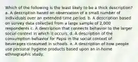 Which of the following is the least likely to be a thick description? a. A description based on observation of a small number of individuals over an extended time period. b. A description based on survey data collected from a large sample of 2,000 respondents c. A description that connects behavior to the larger social context in which it occurs. d. A description of the consumption behavior for Pepsi in the social context of beverages consumed in schools. e. A description of how people use personal hygiene products based upon an in-home ethnographic study.