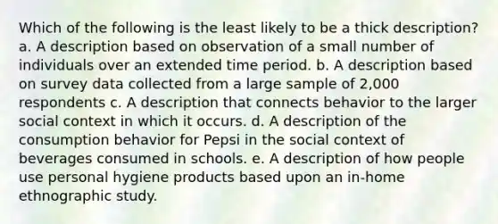 Which of the following is the least likely to be a thick description? a. A description based on observation of a small number of individuals over an extended time period. b. A description based on survey data collected from a large sample of 2,000 respondents c. A description that connects behavior to the larger social context in which it occurs. d. A description of the consumption behavior for Pepsi in the social context of beverages consumed in schools. e. A description of how people use personal hygiene products based upon an in-home ethnographic study.