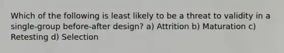 Which of the following is least likely to be a threat to validity in a single-group before-after design? a) Attrition b) Maturation c) Retesting d) Selection