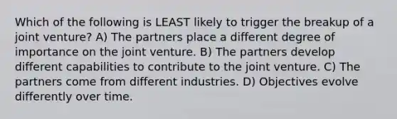 Which of the following is LEAST likely to trigger the breakup of a joint venture? A) The partners place a different degree of importance on the joint venture. B) The partners develop different capabilities to contribute to the joint venture. C) The partners come from different industries. D) Objectives evolve differently over time.