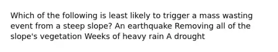 Which of the following is least likely to trigger a mass wasting event from a steep slope? An earthquake Removing all of the slope's vegetation Weeks of heavy rain A drought