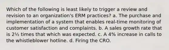 Which of the following is least likely to trigger a review and revision to an organization's ERM practices? a. The purchase and implementation of a system that enables real-time monitoring of customer satisfaction and complaints. b. A sales growth rate that is 2½ times that which was expected. c. A 4% increase in calls to the whistleblower hotline. d. Firing the CRO.