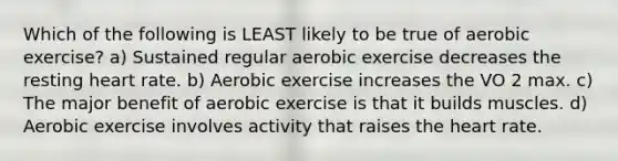 Which of the following is LEAST likely to be true of aerobic exercise? a) Sustained regular aerobic exercise decreases the resting heart rate. b) Aerobic exercise increases the VO 2 max. c) The major benefit of aerobic exercise is that it builds muscles. d) Aerobic exercise involves activity that raises <a href='https://www.questionai.com/knowledge/kya8ocqc6o-the-heart' class='anchor-knowledge'>the heart</a> rate.