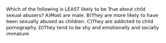 Which of the following is LEAST likely to be True about child sexual abusers? A)Most are male. B)They are more likely to have been sexually abused as children. C)They are addicted to child pornography. D)They tend to be shy and emotionally and socially immature