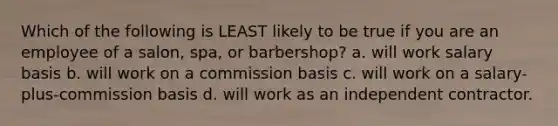 Which of the following is LEAST likely to be true if you are an employee of a salon, spa, or barbershop? a. will work salary basis b. will work on a commission basis c. will work on a salary-plus-commission basis d. will work as an independent contractor.