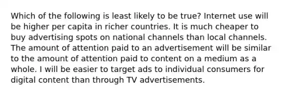 Which of the following is least likely to be true? Internet use will be higher per capita in richer countries. It is much cheaper to buy advertising spots on national channels than local channels. The amount of attention paid to an advertisement will be similar to the amount of attention paid to content on a medium as a whole. I will be easier to target ads to individual consumers for digital content than through TV advertisements.