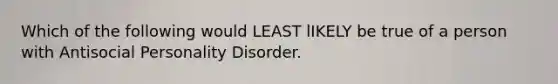 Which of the following would LEAST lIKELY be true of a person with Antisocial Personality Disorder.