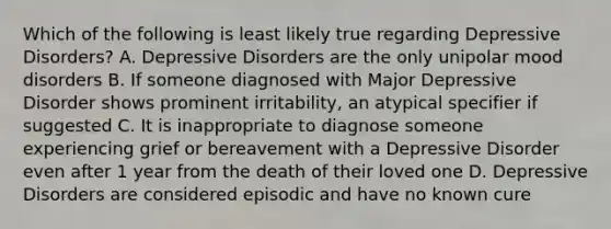 Which of the following is least likely true regarding Depressive Disorders? A. Depressive Disorders are the only unipolar mood disorders B. If someone diagnosed with Major Depressive Disorder shows prominent irritability, an atypical specifier if suggested C. It is inappropriate to diagnose someone experiencing grief or bereavement with a Depressive Disorder even after 1 year from the death of their loved one D. Depressive Disorders are considered episodic and have no known cure