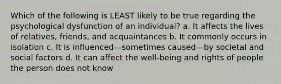 Which of the following is LEAST likely to be true regarding the psychological dysfunction of an individual? a. It affects the lives of relatives, friends, and acquaintances b. It commonly occurs in isolation c. It is influenced—sometimes caused—by societal and social factors d. It can affect the well-being and rights of people the person does not know