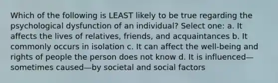 Which of the following is LEAST likely to be true regarding the psychological dysfunction of an individual? Select one: a. It affects the lives of relatives, friends, and acquaintances b. It commonly occurs in isolation c. It can affect the well-being and rights of people the person does not know d. It is influenced—sometimes caused—by societal and social factors