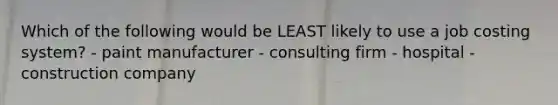 Which of the following would be LEAST likely to use a job costing system? - paint manufacturer - consulting firm - hospital - construction company