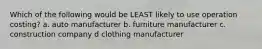 Which of the following would be LEAST likely to use operation costing? a. auto manufacturer b. furniture manufacturer c. construction company d clothing manufacturer